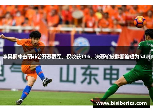 李昊桐冲击南非公开赛冠军，仅收获T16，决赛轮被截断缩短为54洞